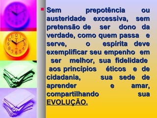  Sem prepotência ouSem prepotência ou
austeridade excessiva, semausteridade excessiva, sem
pretensão de ser dono dapretensão de ser dono da
verdade, como quem passa everdade, como quem passa e
serve, o espírita deveserve, o espírita deve
exemplificar seu empenho emexemplificar seu empenho em
ser melhor, sua fidelidadeser melhor, sua fidelidade
aos princípios éticos e deaos princípios éticos e de
cidadania, sua sede decidadania, sua sede de
aprender e amar,aprender e amar,
compartilhando suacompartilhando sua
EVOLUÇÃO.EVOLUÇÃO.
 