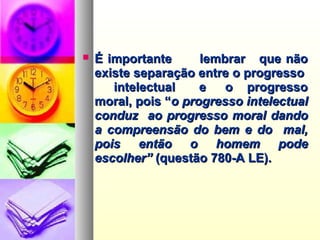  É importante lembrar que nãoÉ importante lembrar que não
existe separação entre o progressoexiste separação entre o progresso
intelectual e o progressointelectual e o progresso
moral, pois “moral, pois “o progresso intelectualo progresso intelectual
conduz ao progresso moral dandoconduz ao progresso moral dando
a compreensão do bem e do mal,a compreensão do bem e do mal,
pois então o homem podepois então o homem pode
escolher”escolher” (questão 780-A LE).(questão 780-A LE).
 