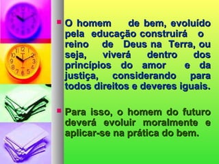  O homem de bem, evoluídoO homem de bem, evoluído
pela educação construirá opela educação construirá o
reino de Deus na Terra, oureino de Deus na Terra, ou
seja, viverá dentro dosseja, viverá dentro dos
princípios do amor e daprincípios do amor e da
justiça, considerando parajustiça, considerando para
todos direitos e deveres iguais.todos direitos e deveres iguais.
 Para isso, o homem do futuroPara isso, o homem do futuro
deverá evoluir moralmente edeverá evoluir moralmente e
aplicar-se na prática do bem.aplicar-se na prática do bem.
 