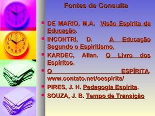 Fontes de ConsultaFontes de Consulta
 DE MARIO, M.A.DE MARIO, M.A. Visão Espírita daVisão Espírita da
EducaçãoEducação..
 INCONTRI, D.INCONTRI, D. A EducaçãoA Educação
Segundo o Espiritismo.Segundo o Espiritismo.
 KARDEC, Allan.KARDEC, Allan. O Livro dosO Livro dos
EspíritosEspíritos..
 O ESPÍRITAO ESPÍRITA..
www.contato.net/oespirita/www.contato.net/oespirita/
 PIRES, J. H.PIRES, J. H. Pedagogia EspíritaPedagogia Espírita..
 SOUZA, J. B.SOUZA, J. B. Tempo de TransiçãoTempo de Transição
 