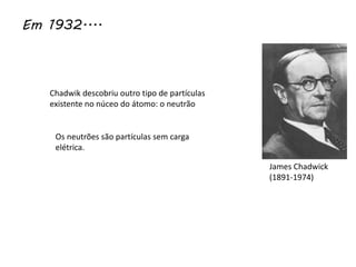 Em 1932....
Chadwik descobriu outro tipo de partículas
existente no núceo do átomo: o neutrão
Os neutrões são partículas sem carga
elétrica.
James Chadwick
(1891-1974)
 