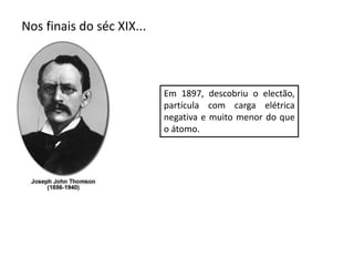 Nos finais do séc XIX...
Em 1897, descobriu o electão,
partícula com carga elétrica
negativa e muito menor do que
o átomo.
 