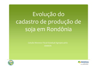 Evolução do 
cadastro de produção de 
soja em Rondônia 
Getulio Moreno: Fiscal Estadual Agropecuário 
IDARON 
 