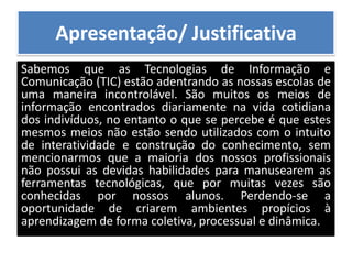 Apresentação/ JustificativaSabemos que as Tecnologias de Informação e Comunicação (TIC) estão adentrando as nossas escolas de uma maneira incontrolável. São muitos os meios de informação encontrados diariamente na vida cotidiana dos indivíduos, no entanto o que se percebe é que estes mesmos meios não estão sendo utilizados com o intuito de interatividade e construção do conhecimento, sem mencionarmos que a maioria dos nossos profissionais não possui as devidas habilidades para manusearem as ferramentas tecnológicas, que por muitas vezes são conhecidas por nossos alunos. Perdendo-se a oportunidade de criarem ambientes propícios à aprendizagem de forma coletiva, processual e dinâmica.