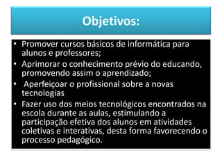 Objetivos:Promover cursos básicos de informática para alunos e professores;Aprimorar o conhecimento prévio do educando, promovendo assim o aprendizado; Aperfeiçoar o profissional sobre a novas tecnologiasFazer uso dos meios tecnológicos encontrados na escola durante as aulas, estimulando a participação efetiva dos alunos em atividades coletivas e interativas, desta forma favorecendo o processo pedagógico.