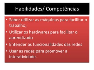 Habilidades/ CompetênciasSaber utilizar as máquinas para facilitar o trabalho;Utilizar os hardwares para facilitar o aprendizadoEntender as funcionalidades das redesUsar as redes para promover a interatividade.