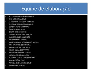 Equipe de elaboraçãoALEXSANDRA MARIA DOS SANTOSANA PATRÍCIA DA CRUZCLARISNEIDE MATOS DE MENEZESCLEIDIANE RAMOS DE CARVALHOEDNEIDE ALVES GUIMARÃESÉRICA OLIVEIRA SILVAGILVAN JOSÉ SOBRINHOGINIVALDA SILVA MATOS MOTAJEAN CARLOS DA CONCEIÇÃOJOELMA MARIA DA CRUZJORGE ANDRADE DE CARVALHO SANTOSJOSÉ EVALDO G. DE SANTANAJOSEFA CRISTINA S. DE JESUSJOSEFA GILMA DE SANTANAJOSEMEIRE DIAS DOS SANTOSLUCIANA CONCEIÇÃO LIMAMARIA DE FÁTIMA MATOS SANTANAMARIA JOSÉ DA CRUZPATRÍCIA DIAS SANTANA CRUZSILVANE DOS SANTOS