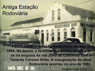 Foto da antiga estação Rodoviária, no ano de
1964. Na época, o terminal rodoviário localizava-
se na esquina da rua Júlio de Castilhos com a
Tenente Coronel Brito. A inauguração da atual
Rodoviária ocorreu no ano de 1982.
Antiga EstaçãoAntiga Estação
RodoviáriaRodoviária
(Arquivo Hugo Kuhn)
 