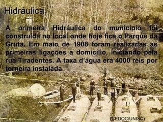 A primeira Hidráulica do município foi
construída no local onde hoje fica o Parque da
Gruta. Em maio de 1908 foram realizadas as
primeiras ligações a domicílio, iniciando pela
rua Tiradentes. A taxa d’água era 4000 réis por
torneira instalada.
HidráulicaHidráulica
(CEDOC/UNISC)
 