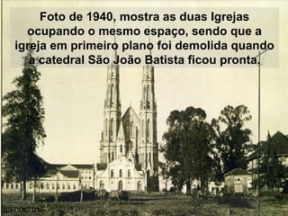 Foto de 1940, mostra as duas Igrejas
ocupando o mesmo espaço, sendo que a
igreja em primeiro plano foi demolida quando
a catedral São João Batista ficou pronta.
(CEDOC/UNI
 