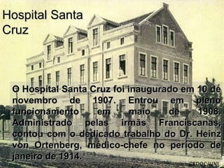 O Hospital Santa Cruz foi inaugurado em 10 deO Hospital Santa Cruz foi inaugurado em 10 de
novembro de 1907. Entrou em plenonovembro de 1907. Entrou em pleno
funcionamento em maio de 1908.funcionamento em maio de 1908.
Administrado pelas irmãs Franciscanas,Administrado pelas irmãs Franciscanas,
contou com o dedicado trabalho do Dr. Heinzcontou com o dedicado trabalho do Dr. Heinz
von Ortenberg, médico-chefe no período devon Ortenberg, médico-chefe no período de
janeiro de 1914.janeiro de 1914.
Hospital SantaHospital Santa
CruzCruz
(CEDOC/UNI
 