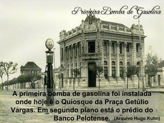 A primeira bomba de gasolina foi instalada
onde hoje é o Quiosque da Praça Getúlio
Vargas. Em segundo plano está o prédio do
Banco Pelotense.
Primeira Bomba de GasolinaPrimeira Bomba de Gasolina
(Arquivo Hugo Kuhn)
 
