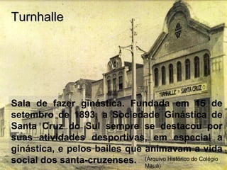 Sala de fazer ginástica. Fundada em 15 de
setembro de 1893, a Sociedade Ginástica de
Santa Cruz do Sul sempre se destacou por
suas atividades desportivas, em especial a
ginástica, e pelos bailes que animavam a vida
social dos santa-cruzenses.
TurnhalleTurnhalle
(Arquivo Histórico do Colégio
Mauá)
 