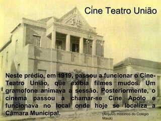 Neste prédio, em 1919, passou a funcionar o Cine-
Teatro União, que exibia filmes mudos. Um
gramofone animava a sessão. Posteriormente, o
cinema passou a chamar-se Cine Apolo e
funcionava no local onde hoje se localiza a
Câmara Municipal.
Cine Teatro UniãoCine Teatro União
(Arquivo Histórico do Colégio
Mauá)
 