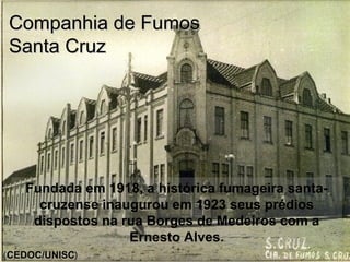 Fundada em 1918, a histórica fumageira santa-
cruzense inaugurou em 1923 seus prédios
dispostos na rua Borges de Medeiros com a
Ernesto Alves.
Companhia de FumosCompanhia de Fumos
Santa CruzSanta Cruz
(CEDOC/UNISC)
 