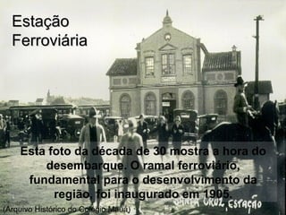Esta foto da década de 30 mostra a hora do
desembarque. O ramal ferroviário,
fundamental para o desenvolvimento da
região, foi inaugurado em 1905.
EstaçãoEstação
FerroviáriaFerroviária
(Arquivo Histórico do Colégio Mauá)
 