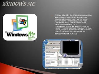    Última versão baseada no código do
    Windows 95, o Windows Millenium
    Edition (Me) foi lançada em 2000
    para dar mais capacidade aos
    usuários domésticos e
    compatibilidade às aplicações de
    vídeo, áudio e redes domésticas. Esta
    versão introduziu o Microsoft
    Windows Media Player.
 