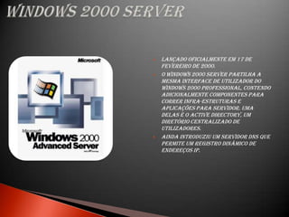    Lançado oficialmente em 17 de
    fevereiro de 2000.
   O Windows 2000 Server partilha a
    mesma interface de utilizador do
    Windows 2000 Professional, contendo
    adicionalmente componentes para
    correr infra-estruturas e
    aplicações para servidor. Uma
    delas é o Active Directory, um
    diretório centralizado de
    utilizadores.
   Ainda introduziu um servidor DNS que
    permite um registro dinâmico de
    endereços IP.
 