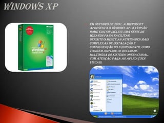    Em outubro de 2001, a Microsoft
    apresenta o Windows XP. A versão
    Home Edition incluiu uma série de
    wizards para facilitar
    definitivamente as atividades mais
    complexas de instalação e
    configuração do equipamento, como
    também ampliou os recursos
    multimídia do sistema operacional,
    com atenção para as aplicações
    visuais.
 