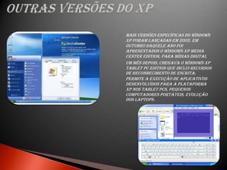    Mais versões específicas do Windows
    XP foram lançadas em 2002. Em
    outubro daquele ano foi
    apresentados o Windows XP Media
    Center Edition, para mídias digitai.
   Um mês depois, chegava o Windows XP
    Tablet PC Edition que inclui recursos
    de reconhecimento de escrita.
    permite a execução de aplicativos
    desenvolvidos para a plataforma
    XP nos tablet PCs, pequenos
    computadores portáteis, evolução
    dos laptops.
 