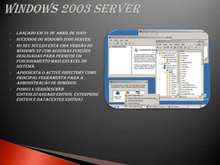    Lançado em 24 de abril de 2003
   sucessor do Windows 2000 Server.
   No seu núcleo está uma versão do
    Windows XP com algumas funções
    desligadas para permitir um
    funcionamento mais estável do
    sistema.
   Apresenta o Active Directory como
    principal ferramenta para a
    administração de domínios.
   Possui 4 versões(Web
    Edition,Standard Edition, Enterprise
    Edition e Datacenter Edition)
 