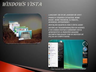    Lançado em 30 de janeiro de 2007.
   Possui 6 versões (Starter, Home
    Basic, Home Premium, Ultimate,,
    Business, Enterprise).
   Inovação gráfica com o Vista Aero
   Devido as transformações no Kernel
    e no código feitas o Windows Vista
    apresentou a princípio grande
    incompatibilidade com os drivers de
    peças do computador.
 