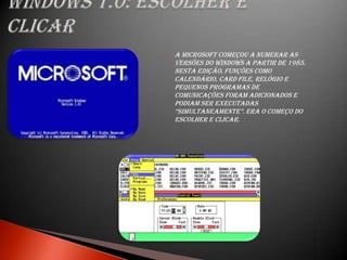    A Microsoft começou a numerar as
    versões do Windows a partir de 1985.
    Nesta edição, funções como
    calendário, card file, relógio e
    pequenos programas de
    comunicações foram adicionados e
    podiam ser executadas
    “simultaneamente”. era o começo do
    escolher e clicar.
 
