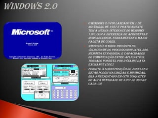    O Windows 2.0 foi lançado em 1 de
    Novembro de 1987 e praticamente
    tem a mesma interface do Windows
    1.0x, com a diferença de apresentar
    mais recursos, ferramentas e maior
    paleta de cores,
   Windows 2.0 tirou proveito da
    velocidade do processador Intel 286,
    memória expandida, e capacidades
    de comunicação entre-aplicativos,
    tornado possível por Dynamic Data
    Exchange (DDE).
   Permite a sobreposição de janelas e
    estas podem maximizar e minimizar.
    Era apresentado em oito disquetes
    de alta densidade de 5,25" de 360 KB
    cada um.
 