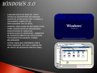    Lançado em 22 de maio de 1990 e
    oferecia desempenho melhorado,
    gráficos avançados com 16 cores, e
    um suporte completo ao
    processador 386 da Intel.
   Possuía umas gama de recursos uteis
    como: Gerenciador de Programas ;
    Gerenciador de Arquivos ;
    Gerenciador de Impressão ; Ambiente
    de desenvolvimento de aplicativos
    totalmente re-escrito ; Ícones
    melhorados
   Outra coisa que contribuiu com a
    popularidade, foi com a liberação
    de um kit de desenvolvimento (SDK).
 