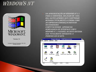   Na apresentação do Windows NT 3.1
    para a indústria, em julho de 1993,
    Bill Gates afirmou que o software
    mudaria totalmente a forma como
    as empresas endereçavam suas
    necessidades
    computacionais. Apesar da
    semelhança de interface com o
    Windows 3.1, o kernel do novo sistema
    era totalmente diferente: o
    primeiro em 32-bits.
 