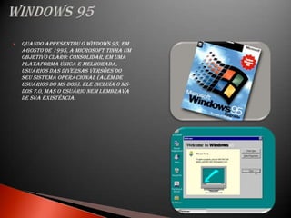    Quando apresentou o Windows 95, em
    agosto de 1995, a Microsoft tinha um
    objetivo claro: consolidar, em uma
    plataforma única e melhorada,
    usuários das diversas versões do
    seu sistema operacional (além de
    usuários do MS-DOS). Ele incluía o MS-
    DOS 7.0, mas o usuário nem lembrava
    de sua existência.
 