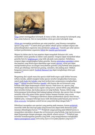 Singa jantan meninggalkan kelompok di mana ia lahir, dan menuju ke kelompok yang
baru untuk berkawin. Hal ini menyebabkan aliran gen antar kelompok singa.

Aliran gen merupakan pertukaran gen antar populasi, yang biasanya merupakan
spesies yang sama.[67] Contoh aliran gen dalam sebuah spesies meliputi migrasi dan
perkembangbiakan organisme atau pertukaran serbuk sari. Transfer gen antar spesies
meliputi pembentukan organisme hibrid dan transfer gen horizontal.

Migrasi ke dalam atau ke luar populasi dapat mengubah frekuensi alel, serta
menambah variasi genetika ke dalam suatu populasi. Imigrasi dapat menambah bahan
genetika baru ke lungkang gen yang telah ada pada suatu populasi. Sebaliknya,
emigrasi dapat menghilangkan bahan genetika. Karena pemisahan reproduksi antara
dua populasi yang berdivergen diperlukan agar terjadi spesiasi, aliran gen dapat
memperlambat proses ini dengan menyebarkan genetika yang berbeda antar populasi.
Aliran gen dihalangi oleh barisan gunung, samudera, dan padang pasir. Bahkan
bangunan manusia seperti Tembok Raksasa Cina dapat menghalangi aliran gen
tanaman.[68]

Bergantung dari sejauh mana dua spesies telah berdivergen sejak leluhur bersama
terbaru mereka, adalah mungkin kedua spesies tersebut menghasilkan keturunan,
seperti pada kuda dan keledai yang hasil perkawinan campurannya menghasilkan
bagal.[69] Hibrid tersebut biasanya mandul, oleh karena dua set kromosom yang
berbeda tidak dapat berpasangan selama meiosis. Pada kasus ini, spesies yang
berhubungan dekat dapat secara reguler saling kawin, namun hibrid yang dihasilkan
akan terseleksi keluar, dan kedua spesies ini tetap berbeda. Namun, hibrid yang
berkemampuan berkembang biak kadang-kadang terbentuk, dan spesies baru ini dapat
memiliki sifat-sifat antara kedua spesies leluhur ataupun fenotipe yang secara
keseluruhan baru.[70] Pentingnya hibridisasi dalam pembentukan spesies baru hewan
tidaklah jelas, walaupun beberapa kasus telah ditemukan pada banyak jenis hewan,[71]
Hyla versicolor merupakan contoh hewan yang telah dikaji dengan baik.[72]

Hibridisasi merupakan cara spesiasi yang penting pada tanaman, karena poliploidi
(memiliki lebih dari dua kopi pada setiap kromosom) dapat lebih ditoleransi pada
tanaman dibandingkan hewan.[73][74] Poliploidi sangat penting pada hibdrid karena ia
mengijinkan reproduksi, dengan dua set kromosom yang berbeda, tiap-tiap kromosom
dapat berpasangan dengan pasangan yang identik selama meiosis.[75] Poliploid juga
memiliki keanekaragaman genetika yeng lebih, yang mengijinkannya menghindari
depresi penangkaran sanak (inbreeding depression) pada populasi yang kecil.[76]
 