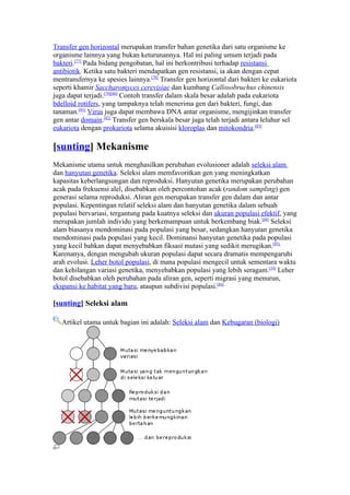Transfer gen horizontal merupakan transfer bahan genetika dari satu organisme ke
organisme lainnya yang bukan keturunannya. Hal ini paling umum terjadi pada
bakteri.[77] Pada bidang pengobatan, hal ini berkontribusi terhadap resistansi
antibiotik. Ketika satu bakteri mendapatkan gen resistansi, ia akan dengan cepat
mentransfernya ke spesies lainnya.[78] Transfer gen horizontal dari bakteri ke eukariota
seperti khamir Saccharomyces cerevisiae dan kumbang Callosobruchus chinensis
juga dapat terjadi.[79][80] Contoh transfer dalam skala besar adalah pada eukariota
bdelloid rotifers, yang tampaknya telah menerima gen dari bakteri, fungi, dan
tanaman.[81] Virus juga dapat membawa DNA antar organisme, mengijinkan transfer
gen antar domain.[82] Transfer gen berskala besar juga telah terjadi antara leluhur sel
eukariota dengan prokariota selama akuisisi kloroplas dan mitokondria.[83]

[sunting] Mekanisme
Mekanisme utama untuk menghasilkan perubahan evolusioner adalah seleksi alam
dan hanyutan genetika. Seleksi alam memfavoritkan gen yang meningkatkan
kapasitas keberlangsungan dan reproduksi. Hanyutan genetika merupakan perubahan
acak pada frekuensi alel, disebabkan oleh percontohan acak (random sampling) gen
generasi selama reproduksi. Aliran gen merupakan transfer gen dalam dan antar
populasi. Kepentingan relatif seleksi alam dan hanyutan genetika dalam sebuah
populasi bervariasi, tergantung pada kuatnya seleksi dan ukuran populasi efektif, yang
merupakan jumlah individu yang berkemampuan untuk berkembang biak.[84] Seleksi
alam biasanya mendominasi pada populasi yang besar, sedangkan hanyutan genetika
mendominasi pada populasi yang kecil. Dominansi hanyutan genetika pada populasi
yang kecil bahkan dapat menyebabkan fiksasi mutasi yang sedikit merugikan.[85]
Karenanya, dengan mengubah ukuran populasi dapat secara dramatis mempengaruhi
arah evolusi. Leher botol populasi, di mana populasi mengecil untuk sementara waktu
dan kehilangan variasi genetika, menyebabkan populasi yang lebih seragam.[34] Leher
botol disebabkan oleh perubahan pada aliran gen, seperti migrasi yang menurun,
ekspansi ke habitat yang baru, ataupun subdivisi populasi.[84]

[sunting] Seleksi alam

   Artikel utama untuk bagian ini adalah: Seleksi alam dan Kebugaran (biologi)
 