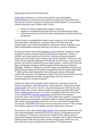 Seleksi alam populasi berwarna kulit gelap.

Seleksi alam adalah proses di mana mutasi genetika yang meningkatkan
keberlangsungan dan reproduksi suatu organisme menjadi (dan tetap) lebih umum
dari generasi yang satu ke genarasi yang lain pada sebuah populasi. Ia sering disebut
sebagai mekanisme yang "terbukti sendiri" karena:

   •   Variasi terwariskan terdapat dalam populasi organisme.
   •   Organisme menghasilkan keturunan lebih dari yang dapat bertahan hidup
   •   Keturunan-keturunan ini bervariasi dalam kemampuannya bertahan hidup dan
       bereproduksi.

Kondisi-kondisi ini menghasilkan kompetisi antar organisme untuk bertahan hidup
dan bereproduksi. Oleh sebab itu, organisme dengan sifat-sifat yang lebih
menguntungkan akan lebih berkemungkinan mewariskan sifatnya, sedangkan yang
tidak menguntungkan cenderung tidak akan diwariskan ke generasi selanjutnya.

Konsep pusat seleksi alam adalah kebugaran evolusi organisme. Kebugaran evolusi
mengukur kontribusi genetika organisme pada generasi selanjutnya. Namun, ini
tidaklah sama dengan jumlah total keturunan, melainkan kebugaran mengukur
proporsi generasi tersebut untuk membawa gen sebuah organisme.[86] Karena itu, jika
sebuah alel meningkatkan kebugaran lebih daripada alel-alel lainnya, maka pada tiap
generasi, alel tersebut menjadi lebih umum dalam populasi. Contoh-contoh sifat yang
dapat meningkatkan kebugaran adalah peningkatan keberlangsungan hidup dan
fekunditas. Sebaliknya, kebugaran yang lebih rendah yang disebabkan oleh alel yang
kurang menguntungkan atau merugikan mengakibatkan alel ini menjadi lebih langka.
[2]
    Adalah penting untuk diperhatikan bahwa kebugaran sebuah alel bukanlah
karakteristik yang tetap. Jika lingkungan berubah, sifat-sifat yang sebelumnya bersifat
netral atau merugikan bisa menjadi menguntungkan dan yang sebelumnya
menguntungkan bisa menjadi merugikan.[1].

Seleksi alam dalam sebuah populasi untuk sebuah sifat yang nilainya bervariasi,
misalnya tinggi badan, dapat dikategorikan menjadi tiga jenis. Yang pertama adalah
seleksi berarah (directional selection), yang merupakan geseran nilai rata-rata sifat
dalam selang waktu tertentu, misalnya organisme cenderung menjadi lebih tinggi.[87]
Kedua, seleksi pemutus (disruptive selection), merupakan seleksi nilai ekstrem, dan
sering mengakibatkan dua nilai yang berbeda menjadi lebih umum (dengan
menyeleksi keluar nilai rata-rata). Hal ini terjadi apabila baik organisme yang pendek
ataupun panjang menguntungkan, sedangkan organisme dengan tinggi menengah
tidak. Ketiga, seleksi pemantap (stabilizing selection), yaitu seleksi terhadap nilai-
nilai ektrem, menyebabkan penurunan variasi di sekitar nilai rata-rata.[88] Hal ini dapat
menyebabkan organisme secara pelahan memiliki tinggi badan yang sama.

Kasus khusus seleksi alam adalah seleksi seksual, yang merupakan seleksi untuk sifat-
sifat yang meningkatkan keberhasilan perkawinan dengan meningkatkan daya tarik
suatu organisme.[89] Sifat-sifat yang berevolusi melalui seleksi seksual utamanya
terdapat pada pejantan beberapa spesies hewan. Walaupun sifat ini dapat menurunkan
keberlangsungan hidup individu jantan tersebut (misalnya pada tanduk rusa yang
besar dan warna yang cerah dapat menarik predator),[90] Ketidakuntungan
 