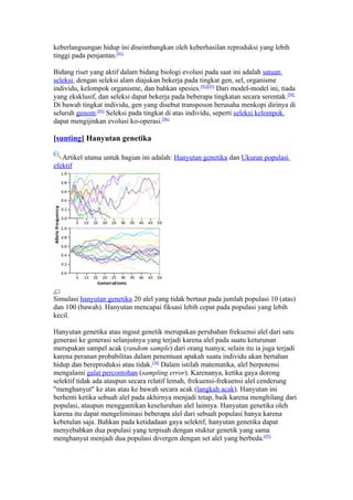 keberlangsungan hidup ini diseimbangkan oleh keberhasilan reproduksi yang lebih
tinggi pada penjantan.[91]

Bidang riset yang aktif dalam bidang biologi evolusi pada saat ini adalah satuan
seleksi, dengan seleksi alam diajukan bekerja pada tingkat gen, sel, organisme
individu, kelompok organisme, dan bahkan spesies.[92][93] Dari model-model ini, tiada
yang eksklusif, dan seleksi dapat bekerja pada beberapa tingkatan secara serentak.[94]
Di bawah tingkat individu, gen yang disebut transposon berusaha menkopi dirinya di
seluruh genom.[95] Seleksi pada tingkat di atas individu, seperti seleksi kelompok,
dapat mengijinkan evolusi ko-operasi.[96]

[sunting] Hanyutan genetika

   Artikel utama untuk bagian ini adalah: Hanyutan genetika dan Ukuran populasi
efektif




Simulasi hanyutan genetika 20 alel yang tidak bertaut pada jumlah populasi 10 (atas)
dan 100 (bawah). Hanyutan mencapai fiksasi lebih cepat pada populasi yang lebih
kecil.

Hanyutan genetika atau ingsut genetik merupakan perubahan frekuensi alel dari satu
generasi ke generasi selanjutnya yang terjadi karena alel pada suatu keturunan
merupakan sampel acak (random sample) dari orang tuanya; selain itu ia juga terjadi
karena peranan probabilitas dalam penentuan apakah suatu individu akan bertahan
hidup dan bereproduksi atau tidak.[34] Dalam istilah matematika, alel berpotensi
mengalami galat percontohan (sampling error). Karenanya, ketika gaya dorong
selektif tidak ada ataupun secara relatif lemah, frekuensi-frekuensi alel cenderung
"menghanyut" ke atas atau ke bawah secara acak (langkah acak). Hanyutan ini
berhenti ketika sebuah alel pada akhirnya menjadi tetap, baik karena menghilang dari
populasi, ataupun menggantikan keseluruhan alel lainnya. Hanyutan genetika oleh
karena itu dapat mengeliminasi beberapa alel dari sebuah populasi hanya karena
kebetulan saja. Bahkan pada ketidadaan gaya selektif, hanyutan genetika dapat
menyebabkan dua populasi yang terpisah dengan stuktur genetik yang sama
menghanyut menjadi dua populasi divergen dengan set alel yang berbeda.[97]
 