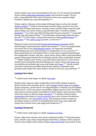 struktur leluhur yang sama yang mempunyai lima jari. Ciri-ciri anatomi idiosinkratik
lainnya adalah tulang pada pergelangan panda yang terbentuk menjadi "ibu jari"
palsu, mengindikasikan bahwa garis keturunan evolusi suatu organisme dapat
membatasi adaptasi apa yang memungkinkan.[121]

Selama adaptasi, beberapa struktur dapat kehilangan fungsi awalnya dan menjadi
struktur vestigial.[122] Struktur tersebut dapat memiliki fungsi yang kecil atau sama
sekali tidak berfungsi pada spesies sekarang, namun memiliki fungsi yang jelas pada
spesies leluhur atau spesies lainnya yang berkerabat dekat. Contohnya meliputi
pseudogen,[123] sisa mata yang tidak berfungsi pada ikan gua yang buta,[124] sayap pada
burung yang tidak dapat terbang,[125] dan keberadaan tulang pinggul pada ikan paus
dan ular.[126] Contoh stuktur vestigial pada manusia meliputi geraham bungsu,[127]
tulang ekor,[122] dan umbai cacing (apendiks vermiformis).[122]

Bidang investigasi masa kini pada biologi perkembangan evolusioner adalah
perkembangan yang berdasarkan adaptasi dan eksaptasi.[128] Riset ini mengalamatkan
asal muasal dan evolusi perkembangan embrio, dan bagaimana modifikasi
perkembangan dan proses perkembangan ini menghasilkan ciri-ciri yang baru.[129]
Kajian pada bidang ini menunjukkan bahwa evolusi dapat mengubah perkembangan
dan menghasilkan struktur yang baru, seperti stuktur tulang embrio yang berkembang
menjadi rahang pada beberapa hewan daripada menjadi telinga tengah pada mamalia.
[130]
      Adalah mungkin untuk struktur yang telah hilang selama proses evolusi muncul
kembali karena perubahan pada perkembangan gen, seperti mutasi pada ayam yang
menyebabkan pertumbuhan gigi yang mirip dengan gigi buaya.[131] Adalah semakin
jelas bahwa kebanyakan perubahan pada bentuk organisme diakibatkan oleh
perubahan pada tingkat dan waktu ekspresi sebuah set kecil gen yang terpelihara.[132]

[sunting] Koevolusi

   Artikel utama untuk bagian ini adalah: Koevolusi

Interaksi antar organisme dapat menghasilkan baik konflik maupuan koopreasi.
Ketika interaksi antar pasangan spesies, seperti patogen dengan inang atau predator
dengan mangsanya, spesies-spesies ini mengembangkan set adaptasi yang bersepadan.
Dalam hal ini, evolusi satu spesies menyebabkan adaptasi spesies ke-dua. Perubahan
pada spesies ke-dua kemudian menyebabkan kembali adaptasi spesies pertama. Siklus
seleksi dan respon ini dikenal sebagai koevolusi.[133] Contohnya adalah produksi
tetrodotoksin pada kadal air Taricha granulosa dan evolusi resistansi tetrodotoksin
pada predatornya, ular Thamnophis sirtalis. Pada pasangan predator-mangsa ini,
persaingan senjata evolusioner ini mengakibatkan kadar racun yang tinggi pada
mangsa dan resistansi racun yang tinggi pada predatornya.[134]

[sunting] Kooperasi

   Artikel utama untuk bagian ini adalah: Kooperasi (evolusi)

Namun, tidak semua interaksi antar spesies melibatkan konflik.[135] Pada kebanyakan
kasus, interaksi yang saling menguntungkan berkembang. Sebagai contoh, kooperasi
ekstrem yang terdapat antara tanaman dengan fungi mycorrhizal yang tumbuh di akar
 