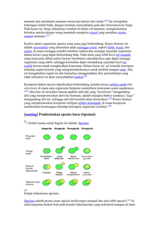 tanaman dan membantu tanaman menyerap nutrien dari tanah.[136] Ini merupakan
hubungan timbal balik, dengan tanaman menyediakan gula dari fotosintesis ke fungi.
Pada kasus ini, fungi sebenarnya tumbuh di dalam sel tanaman, mengijinkannya
bertukar nutrien dengan inang manakala mengirim sinyal yang menekan sistem
immun tanaman.[137]

Koalisi antara organisme spesies yang sama juga berkembang. Kasus ekstrem ini
adalah eusosialitas yang ditemukan pada serangga sosial, seperti lebah, rayap, dan
semut, di mana serangga mandul memberi makan dan menjaga sejumlah organisme
dalam koloni yang dapat berkembang biak. Pada skala yang lebih kecil sel somatik
yang menyusun tubuh seekor hewan membatasi reproduksinya agar dapat menjaga
organisme yang stabil, sehingga kemudian dapat mendukung sejumlah kecil sel
nutfah hewan untuk menghasilkan keturunan. Dalam kasus ini, sel somatik merespon
terhadap signal tertentu yang menginstruksikannya untuk tumbuh maupun mati. Jika
sel mengabaikan signal ini dan kemudian menggandakan diri, pertumbuhan yang
tidak terkontrol ini akan menyebabkan kanker.[38]

Kooperasi dalam spesies diperkirakan berkembang melalui proses seleksi sanak (kin
selection), di mana satu organisme berperan memelihara keturunan sanak saudaranya.
[138]
      Aktivitas ini terseleksi karena apabila individu yang "membantu" mengandung
alel yang mempromosikan aktivitas bantuan, adalah mungkin bahwa sanaknya "juga"
mengandung alel ini, sehingga alel-alel tersebut akan diwariskan.[139] Proses lainnya
yang mempromosikan kooperasi meliputi seleksi kelompok, di mana kooperasi
memberikan keuntungan terhadap kelompok organisme tersebut.[140]

[sunting] Pembentukan spesies baru (Spesiasi)

   Artikel utama untuk bagian ini adalah: Spesiasi




Empat mekanisme spesiasi.

Spesiasi adalah proses suatu spesies berdivergen menjadi dua atau lebih spesies.[141] Ia
telah terpantau berkali-kali pada kondisi laboratorium yang terkontrol maupun di alam
 