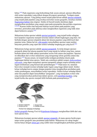bebas.[142] Pada organisme yang berkembang biak secara seksual, spesiasi dihasilkan
oleh isolasi reproduksi yang diikuti dengan divergensi genealogis. Terdapat empat
mekanisme spesiasi. Yang paling umum terjadi pada hewan adalah spesiasi alopatrik,
yang terjadi pada populasi yang awalnya terisolasi secara geografis, misalnya melalui
fragmentasi habitat atau migrasi. Seleksi di bawah kondisi demikian dapat
menghasilkan perubahan yang sangat cepat pada penampilan dan perilaku organisme.
[143][144]
           Karena seleksi dan hanyutan bekerja secara bebas pada populasi yang
terisolasi, pemisahan pada akhirnya akan menghasilkan organisme yang tidak akan
dapat berkawin campur.[145]

Mekanisme kedua spesiasi adalah spesiasi peripatrik, yang terjadi ketika sebagian
kecil populasi organisme menjadi terisolasi dalam sebuah lingkungan yang baru. Ini
berbeda dengan spesiasi alopatrik dalam hal ukuran populasi yang lebih kecil dari
populasi tetua. Dalam hal ini, efek pendiri menyebabkan spesiasi cepat melalui
hanyutan genetika yang cepat dan seleksi terhadap lungkang gen yang kecil.[146]

Mekanisme ketiga spesiasi adalah spesiasi parapatrik. Ia mirip dengan spesiasi
peripatrik dalam hal ukuran populasi kecil yang masuk ke habitat yang baru, namun
berbeda dalam hal tidak adanya pemisahan secara fisik antara dua populasi. Spesiasi
ini dihasilkan dari evolusi mekanisme yang mengurangi aliran genetika antara dua
populasi.[141] Secara umum, ini terjadi ketika terdapat perubahan drastis pada
lingkungan habitat tetua spesies. Salah satu contohnya adalah rumput Anthoxanthum
odoratum, yang dapat mengalami spesiasi parapatrik sebagai respon terhadap polusi
logam terlokalisasi yang berasal dari pertambangan.[147] Pada kasus ini, tanaman
berevolusi menjadi resistan terhadap kadar logam yang tinggi dalam tanah. Seleksi
keluar terhadap kawin campur dengan populasi tetua menghasilkan perubahan pada
waktu pembungaan, menyebabkan isolasi reproduksi. Seleksi keluar terhadap hibrid
antar dua populasi dapat menyebabkan "penguatan", yang merupakan evolusi sifat
yang mempromosikan perkawinan dalam spesies, serta peralihan karakter, yang
terjadi ketika dua spesies menjadi lebih berbeda pada penampilannya.[148]




Isolasi geografis burung Finch di Kepulauan Galapagos menghasilkan lebih dari satu
lusin spesies baru.

Mekanisme keempat spesiasi adalah spesiasi simpatrik, di mana spesies berdivergen
tanpa isolasi geografis atau perubahan pada habitat. Mekanisme ini cukup langka
karena hanya dengan aliran gen yang sedikit akan menghilangkan perbedaan genetika
 