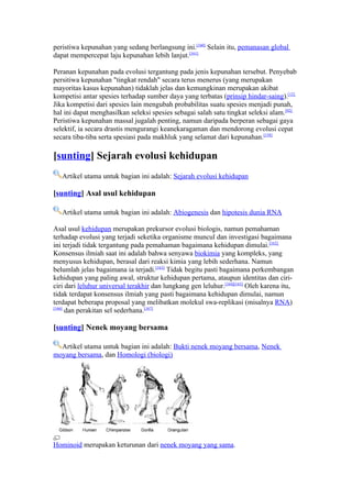 peristiwa kepunahan yang sedang berlangsung ini.[160] Selain itu, pemanasan global
dapat mempercepat laju kepunahan lebih lanjut.[161]

Peranan kepunahan pada evolusi tergantung pada jenis kepunahan tersebut. Penyebab
persitiwa kepunahan "tingkat rendah" secara terus menerus (yang merupakan
mayoritas kasus kepunahan) tidaklah jelas dan kemungkinan merupakan akibat
kompetisi antar spesies terhadap sumber daya yang terbatas (prinsip hindar-saing).[12]
Jika kompetisi dari spesies lain mengubah probabilitas suatu spesies menjadi punah,
hal ini dapat menghasilkan seleksi spesies sebagai salah satu tingkat seleksi alam.[92]
Peristiwa kepunahan massal jugalah penting, namun daripada berperan sebagai gaya
selektif, ia secara drastis mengurangi keanekaragaman dan mendorong evolusi cepat
secara tiba-tiba serta spesiasi pada makhluk yang selamat dari kepunahan.[158]

[sunting] Sejarah evolusi kehidupan
   Artikel utama untuk bagian ini adalah: Sejarah evolusi kehidupan

[sunting] Asal usul kehidupan

   Artikel utama untuk bagian ini adalah: Abiogenesis dan hipotesis dunia RNA

Asal usul kehidupan merupakan prekursor evolusi biologis, namun pemahaman
terhadap evolusi yang terjadi seketika organisme muncul dan investigasi bagaimana
ini terjadi tidak tergantung pada pemahaman bagaimana kehidupan dimulai.[162]
Konsensus ilmiah saat ini adalah bahwa senyawa biokimia yang kompleks, yang
menyusus kehidupan, berasal dari reaksi kimia yang lebih sederhana. Namun
belumlah jelas bagaimana ia terjadi.[163] Tidak begitu pasti bagaimana perkembangan
kehidupan yang paling awal, struktur kehidupan pertama, ataupun identitas dan ciri-
ciri dari leluhur universal terakhir dan lungkang gen leluhur.[164][165] Oleh karena itu,
tidak terdapat konsensus ilmiah yang pasti bagaimana kehidupan dimulai, namun
terdapat beberapa proposal yang melibatkan molekul swa-replikasi (misalnya RNA)
[166]
      dan perakitan sel sederhana.[167]

[sunting] Nenek moyang bersama

  Artikel utama untuk bagian ini adalah: Bukti nenek moyang bersama, Nenek
moyang bersama, dan Homologi (biologi)




Hominoid merupakan keturunan dari nenek moyang yang sama.
 