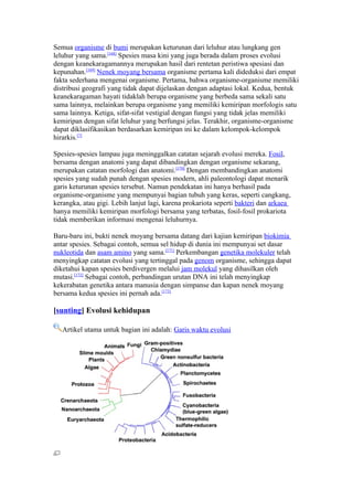 Semua organisme di bumi merupakan keturunan dari leluhur atau lungkang gen
leluhur yang sama.[168] Spesies masa kini yang juga berada dalam proses evolusi
dengan keanekaragamannya merupakan hasil dari rentetan peristiwa spesiasi dan
kepunahan.[169] Nenek moyang bersama organisme pertama kali dideduksi dari empat
fakta sederhana mengenai organisme. Pertama, bahwa organisme-organisme memiliki
distribusi geografi yang tidak dapat dijelaskan dengan adaptasi lokal. Kedua, bentuk
keanekaragaman hayati tidaklah berupa organisme yang berbeda sama sekali satu
sama lainnya, melainkan berupa organisme yang memiliki kemiripan morfologis satu
sama lainnya. Ketiga, sifat-sifat vestigial dengan fungsi yang tidak jelas memiliki
kemiripan dengan sifat leluhur yang berfungsi jelas. Terakhir, organisme-organisme
dapat diklasifikasikan berdasarkan kemiripan ini ke dalam kelompok-kelompok
hirarkis.[7]

Spesies-spesies lampau juga meninggalkan catatan sejarah evolusi mereka. Fosil,
bersama dengan anatomi yang dapat dibandingkan dengan organisme sekarang,
merupakan catatan morfologi dan anatomi.[170] Dengan membandingkan anatomi
spesies yang sudah punah dengan spesies modern, ahli paleontologi dapat menarik
garis keturunan spesies tersebut. Namun pendekatan ini hanya berhasil pada
organisme-organisme yang mempunyai bagian tubuh yang keras, seperti cangkang,
kerangka, atau gigi. Lebih lanjut lagi, karena prokariota seperti bakteri dan arkaea
hanya memiliki kemiripan morfologi bersama yang terbatas, fosil-fosil prokariota
tidak memberikan informasi mengenai leluhurnya.

Baru-baru ini, bukti nenek moyang bersama datang dari kajian kemiripan biokimia
antar spesies. Sebagai contoh, semua sel hidup di dunia ini mempunyai set dasar
nukleotida dan asam amino yang sama.[171] Perkembangan genetika molekuler telah
menyingkap catatan evolusi yang tertinggal pada genom organisme, sehingga dapat
diketahui kapan spesies berdivergen melalui jam molekul yang dihasilkan oleh
mutasi.[172] Sebagai contoh, perbandingan urutan DNA ini telah menyingkap
kekerabatan genetika antara manusia dengan simpanse dan kapan nenek moyang
bersama kedua spesies ini pernah ada.[173]

[sunting] Evolusi kehidupan

   Artikel utama untuk bagian ini adalah: Garis waktu evolusi
 