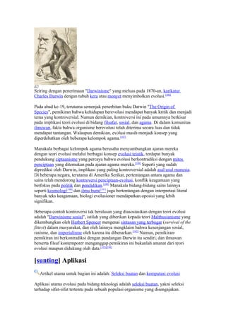 Seiring dengan penerimaan "Darwinisme" yang meluas pada 1870-an, karikatur
Charles Darwin dengan tubuh kera atau monyet menyimbolkan evolusi.[186]

Pada abad ke-19, terutama semenjak penerbitan buku Darwin "The Origin of
Species", pemikiran bahwa kehidupan berevolusi mendapat banyak kritik dan menjadi
tema yang kontroversial. Namun demikian, kontroversi ini pada umumnya berkisar
pada implikasi teori evolusi di bidang filsafat, sosial, dan agama. Di dalam komunitas
ilmuwan, fakta bahwa organisme berevolusi telah diterima secara luas dan tidak
mendapat tantangan. Walaupun demikian, evolusi masih menjadi konsep yang
diperdebatkan oleh beberapa kelompok agama.[187]

Manakala berbagai kelompok agama berusaha menyambungkan ajaran mereka
dengan teori evolusi melalui berbagai konsep evolusi teistik, terdapat banyak
pendukung ciptaanisme yang percaya bahwa evolusi berkontradiksi dengan mitos
penciptaan yang ditemukan pada ajaran agama mereka.[188] Seperti yang sudah
diprediksi oleh Darwin, implikasi yang paling kontroversial adalah asal usul manusia.
Di beberapa negara, terutama di Amerika Serikat, pertentangan antara agama dan
sains telah mendorong kontroversi penciptaan-evolusi, konflik keagamaan yang
berfokus pada politik dan pendidikan.[189] Manakala bidang-bidang sains lainnya
seperti kosmologi[190] dan ilmu bumi[191] juga bertentangan dengan interpretasi literal
banyak teks keagamaan, biologi evolusioner mendapatkan oposisi yang lebih
signifikan.

Beberapa contoh kontroversi tak beralasan yang diasosiasikan dengan teori evolusi
adalah "Darwinisme sosial", istilah yang diberikan kepada teori Malthusianisme yang
dikembangkan oleh Herbert Spencer mengenai sintasan yang terbugar (survival of the
fittest) dalam masyarakat, dan oleh lainnya mengklaim bahwa kesenjangan sosial,
rasisme, dan imperialisme oleh karena itu dibenarkan.[192] Namun, pemikiran-
pemikiran ini berkontradiksi dengan pandangan Darwin itu sendiri, dan ilmuwan
berserta filsuf kontemporer menganggap pemikiran ini bukanlah amanat dari teori
evolusi maupun didukung oleh data.[193][194]

[sunting] Aplikasi
   Artikel utama untuk bagian ini adalah: Seleksi buatan dan komputasi evolusi

Aplikasi utama evolusi pada bidang teknologi adalah seleksi buatan, yakni seleksi
terhadap sifat-sifat tertentu pada sebuah populasi organisme yang disengajakan.
 