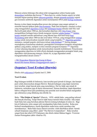 Manusia selama beberapa ribu tahun telah menggunakan seleksi buatan pada
domestikasi tumbuhan dan hewan.[195] Baru-baru ini, seleksi buatan seperti ini telah
menjadi bagian penting dalam rekayasa genetika, dengan penanda terseleksi seperti
gen resistansi antibiotik digunakan untuk memanipulasi DNA pada biologi molekuler.

Karena evolusi dapat menghasilkan proses dan jaringan yang sangat optimal, ia
memiliki banyak aplikasi pada ilmu komputer. Pada ilmu komputer, simulasi evolusi
yang menggunakan algoritma evolusi dan kehidupan buatan dimulai oleh Nils Aall
Barricelli pada tahun 1960-an, dan kemudian diperluas oleh Alex Fraser yang
mempublikasi berbagai karya ilmiah mengenai simulasi seleksi buatan.[196] Seleksi
buatan menjadi metode optimalisasi yang dikenal luas oleh hasil kerja Ingo
Rechenberg pada tahun 1960-an dan awal tahun 1970-an, yang menggunakan strategi
evolusi untuk menyelesaikan masalah teknik yang kompleks.[197] Algoritma genetika
utamanya, menjadi populer oleh karya tulisan John Holland.[198] Seiring dengan
meningkatnya ketertarikan akademis, peningkatan kemampuan komputer mengijinkan
aplikasi yang praktis, meliputi evolusi otomatis program komputer.[199] Algoritma
evolusi sekarang digunakan untuk menyelesaikan masalah multidimensi. Penyelesaian
menggunakan algoritma ini lebih efisien daripada menggunakan perangkat lunak yang
diproduksi oleh perancang manusia. Selain itu, ia juga digunakan untuk
mengoptimalkan desain sistem.[20

« SB: Pergerakan Material dan Energi di Bumi
Bunuh Diri karena Miskin (Tanggungjawab siapa?) »

(Seputar) Teori Evolusi (Darwin)
Ditulis oleh wahyuancol di/pada Juni13, 2008

Teori Evolusi.

Bagi kalangan terdidik di Indonesia, kata tersebut pasti pernah di dengar, dan hampir
pasti selalu diasosiasikan dengan Darwin. Banyak kalangan yang dapat menerima
teori tersebut, tetapi banyak pula yang menolaknya. Hal itu tidak saja terjadi di
Indonesia, melainkan juga di dunia internasional. Namun demikian, dapat dipastikan
bahwa sebagian besar para pendukung atau penolak teori tersebut belum mengetahui
apa sebenarnya yang didukung atau ditolak itu.

Buku “The Origin of Species” (Darwin, 1859) adalah buku yang paling terkenal
dan banyak diserang. Tetapi Darwin tidak hanya menulis buku tersebut. Ada empat
buah buku lain yang berisikan pikiran Darwin tentang kehidupan di alam ini. Bagi
kita di Indonesia, tentu sangat sulit mendapatkan buku-buku tersebut. Kalau pun
berhasil mendapatkannya, masih diperlukan usaha keras untuk membaca dan
memahaminya. Buku-buku karya Darwin tersebut telah diterbitkan dalam bentuk
sebuah himpunan yang diberi judul “The Darwin Compendium”. Buku tersebut
sangat berat dan tebal (1874 halaman), dan ditulis dalam Bahasa Inggris Victorian
Zaman Pertengahan (akhir Abad ke-19).
 