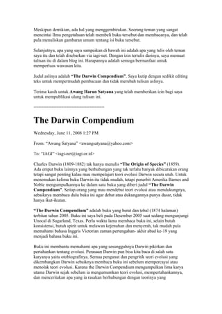 Meskipun demikian, ada hal yang menggembirakan. Seorang teman yang sangat
mencintai Ilmu pengetahuan telah membeli buku tersebut dan membacanya, dan telah
pula menuliskan gambaran umum tentang isi buku tersebut.

Selanjutnya, apa yang saya sampaikan di bawah ini adalah apa yang tulis oleh teman
saya itu dan telah disebarkan via iagi-net. Dengan izin tertulis darinya, saya memuat
tulisan itu di dalam blog ini. Harapannya adalah semoga bermanfaat untuk
memperluas wawasan kita.

Judul aslinya adalah “The Darwin Compendium”. Saya kutip dengan sedikit editing
teks untuk mempermudah pembacaan dan tidak merubah tulisan aslinya.

Terima kasih untuk Awang Harun Satyana yang telah memberikan izin bagi saya
untuk mempublikasi ulang tulisan ini.

============================


The Darwin Compendium
Wednesday, June 11, 2008 1:27 PM

From: “Awang Satyana” <awangsatyana@yahoo.com>

To: “IAGI” <iagi-net@iagi.or.id>

Charles Darwin (1809-1882) tak hanya menulis “The Origin of Species” (1859).
Ada empat buku lainnya yang berhubungan yang tak terlalu banyak dibicarakan orang
tetapi sangat penting kalau mau mempelajari teori evolusi Darwin secara utuh. Untuk
menemukan kelima buku Darwin itu tidak mudah, tetapi penerbit Amerika Barnes and
Noble mengumpulkannya ke dalam satu buku yang diberi judul “The Darwin
Compendium”. Setiap orang yang mau mendebat teori evolusi atau mendukungnya,
sebaiknya membaca dulu buku ini agar debat atau dukungannya punya dasar, tidak
hanya ikut-ikutan.

“The Darwin Compendium” adalah buku yang berat dan tebal (1874 halaman)
terbitan tahun 2005. Buku ini saya beli pada Desember 2005 saat sedang mengunjungi
Unocal di Sugarland, Texas. Perlu waktu lama membaca buku ini, selain butuh
konsistensi, butuh spirit untuk melawan kejenuhan dan menyerah, tak mudah pula
memahami bahasa Inggris Victorian zaman pertengahan- akhir abad ke-19 yang
menjadi bahasa buku ini.

Buku ini membantu memahami apa yang sesungguhnya Darwin pikirkan dan
pertahankan tentang evolusi. Perasaan Darwin pun bisa kita baca di salah satu
karyanya yaitu otobiografinya. Semua penganut dan pengritik teori evolusi yang
dikembangkan Darwin sebaiknya membaca buku ini sebelum mempercayai atau
menolak teori evolusi. Karena the Darwin Compendium mengumpulkan lima karya
utama Darwin sejak sebelum ia mengumumkan teori evolusi, mempertahankannya,
dan menceritakan apa yang ia rasakan berhubungan dengan teorinya yang
 