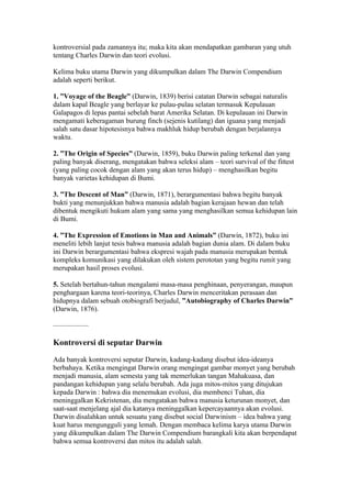 kontroversial pada zamannya itu; maka kita akan mendapatkan gambaran yang utuh
tentang Charles Darwin dan teori evolusi.

Kelima buku utama Darwin yang dikumpulkan dalam The Darwin Compendium
adalah seperti berikut.

1. ”Voyage of the Beagle” (Darwin, 1839) berisi catatan Darwin sebagai naturalis
dalam kapal Beagle yang berlayar ke pulau-pulau selatan termasuk Kepulauan
Galapagos di lepas pantai sebelah barat Amerika Selatan. Di kepulauan ini Darwin
mengamati keberagaman burung finch (sejenis kutilang) dan iguana yang menjadi
salah satu dasar hipotesisnya bahwa makhluk hidup berubah dengan berjalannya
waktu.

2. ”The Origin of Species” (Darwin, 1859), buku Darwin paling terkenal dan yang
paling banyak diserang, mengatakan bahwa seleksi alam – teori survival of the fittest
(yang paling cocok dengan alam yang akan terus hidup) – menghasilkan begitu
banyak varietas kehidupan di Bumi.

3. ”The Descent of Man” (Darwin, 1871), berargumentasi bahwa begitu banyak
bukti yang menunjukkan bahwa manusia adalah bagian kerajaan hewan dan telah
dibentuk mengikuti hukum alam yang sama yang menghasilkan semua kehidupan lain
di Bumi.

4. ”The Expression of Emotions in Man and Animals” (Darwin, 1872), buku ini
meneliti lebih lanjut tesis bahwa manusia adalah bagian dunia alam. Di dalam buku
ini Darwin berargumentasi bahwa ekspresi wajah pada manusia merupakan bentuk
kompleks komunikasi yang dilakukan oleh sistem perototan yang begitu rumit yang
merupakan hasil proses evolusi.

5. Setelah bertahun-tahun mengalami masa-masa penghinaan, penyerangan, maupun
penghargaan karena teori-teorinya, Charles Darwin menceritakan perasaan dan
hidupnya dalam sebuah otobiografi berjudul, ”Autobiography of Charles Darwin”
(Darwin, 1876).

—————

Kontroversi di seputar Darwin

Ada banyak kontroversi seputar Darwin, kadang-kadang disebut idea-ideanya
berbahaya. Ketika mengingat Darwin orang mengingat gambar monyet yang berubah
menjadi manusia, alam semesta yang tak memerlukan tangan Mahakuasa, dan
pandangan kehidupan yang selalu berubah. Ada juga mitos-mitos yang ditujukan
kepada Darwin : bahwa dia menemukan evolusi, dia membenci Tuhan, dia
meninggalkan Kekristenan, dia mengatakan bahwa manusia keturunan monyet, dan
saat-saat menjelang ajal dia katanya meninggalkan kepercayaannya akan evolusi.
Darwin disalahkan untuk sesuatu yang disebut social Darwinism – idea bahwa yang
kuat harus mengungguli yang lemah. Dengan membaca kelima karya utama Darwin
yang dikumpulkan dalam The Darwin Compendium barangkali kita akan berpendapat
bahwa semua kontroversi dan mitos itu adalah salah.
 