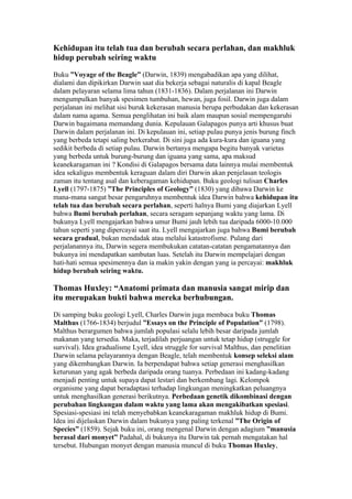 Kehidupan itu telah tua dan berubah secara perlahan, dan makhluk
hidup perubah seiring waktu

Buku ”Voyage of the Beagle” (Darwin, 1839) mengabadikan apa yang dilihat,
dialami dan dipikirkan Darwin saat dia bekerja sebagai naturalis di kapal Beagle
dalam pelayaran selama lima tahun (1831-1836). Dalam perjalanan ini Darwin
mengumpulkan banyak spesimen tumbuhan, hewan, juga fosil. Darwin juga dalam
perjalanan ini melihat sisi buruk kekerasan manusia berupa perbudakan dan kekerasan
dalam nama agama. Semua penglihatan ini baik alam maupun sosial mempengaruhi
Darwin bagaimana memandang dunia. Kepulauan Galapagos punya arti khusus buat
Darwin dalam perjalanan ini. Di kepulauan ini, setiap pulau punya jenis burung finch
yang berbeda tetapi saling berkerabat. Di sini juga ada kura-kura dan iguana yang
sedikit berbeda di setiap pulau. Darwin bertanya mengapa begitu banyak varietas
yang berbeda untuk burung-burung dan iguana yang sama, apa maksud
keanekaragaman ini ? Kondisi di Galapagos bersama data lainnya mulai membentuk
idea sekaligus membentuk keraguan dalam diri Darwin akan penjelasan teologis
zaman itu tentang asal dan keberagaman kehidupan. Buku geologi tulisan Charles
Lyell (1797-1875) ”The Principles of Geology” (1830) yang dibawa Darwin ke
mana-mana sangat besar pengaruhnya membentuk idea Darwin bahwa kehidupan itu
telah tua dan berubah secara perlahan, seperti halnya Bumi yang diajarkan Lyell
bahwa Bumi berubah perlahan, secara seragam sepanjang waktu yang lama. Di
bukunya Lyell mengajarkan bahwa umur Bumi jauh lebih tua daripada 6000-10.000
tahun seperti yang dipercayai saat itu. Lyell mengajarkan juga bahwa Bumi berubah
secara gradual, bukan mendadak atau melalui katastrofisme. Pulang dari
perjalanannya itu, Darwin segera membukukan catatan-catatan pengamatannya dan
bukunya ini mendapatkan sambutan luas. Setelah itu Darwin mempelajari dengan
hati-hati semua spesimennya dan ia makin yakin dengan yang ia percayai: makhluk
hidup berubah seiring waktu.

Thomas Huxley: “Anatomi primata dan manusia sangat mirip dan
itu merupakan bukti bahwa mereka berhubungan.

Di samping buku geologi Lyell, Charles Darwin juga membaca buku Thomas
Malthus (1766-1834) berjudul ”Essays on the Principle of Population” (1798).
Malthus berargumen bahwa jumlah populasi selalu lebih besar daripada jumlah
makanan yang tersedia. Maka, terjadilah perjuangan untuk tetap hidup (struggle for
survival). Idea gradualisme Lyell, idea struggle for survival Malthus, dan penelitian
Darwin selama pelayarannya dengan Beagle, telah membentuk konsep seleksi alam
yang dikembangkan Darwin. Ia berpendapat bahwa setiap generasi menghasilkan
keturunan yang agak berbeda daripada orang tuanya. Perbedaan ini kadang-kadang
menjadi penting untuk supaya dapat lestari dan berkembang lagi. Kelompok
organisme yang dapat beradaptasi terhadap lingkungan meningkatkan peluangnya
untuk menghasilkan generasi berikutnya. Perbedaan genetik dikombinasi dengan
perubahan lingkungan dalam waktu yang lama akan mengakibatkan spesiasi.
Spesiasi-spesiasi ini telah menyebabkan keanekaragaman makhluk hidup di Bumi.
Idea ini dijelaskan Darwin dalam bukunya yang paling terkenal ”The Origin of
Species” (1859). Sejak buku ini, orang mengenal Darwin dengan adagium ”manusia
berasal dari monyet” Padahal, di bukunya itu Darwin tak pernah mengatakan hal
tersebut. Hubungan monyet dengan manusia muncul di buku Thomas Huxley,
 