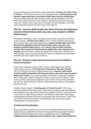 seorang pembela garis keras Darwin, yang menulis buku ”Evidence for Man’s Place
in Nature” (1863). Huxley di bukunya itu menyatakan bahwa anatomi primata dan
manusia sangat mirip dan itu merupakan bukti bahwa mereka berhubungan.
Manusia adalah bagian dari dunia binatang, tidak terpisah daripadanya. Manusia
adalah hasil seleksi alam dan evolusi. Manusia dan primata punya nenek moyang
yang sama. Maka, kiranya yang kita kenal dengan keberatan terhadap evolusi pada
saat ini sebenarnya berasal dari idea Huxley bukan Darwin.

Darwin: “manusia adalah bagian dari dunia binatang dan diciptakan
menurut hukum-hukum alam yang sama yang mengatur makhluk
hidup lainnya.”

Terinspirasi oleh Huxley, Darwin kemudian menulis buku yang khusus membahas
evolusi manusia; ”The Descent of Man” (1871). Di buku ini Darwin berargumen
bahwa banyak bukti yang menunjukkan bahwa manusia adalah bagian dari dunia
binatang dan diciptakan menurut hukum-hukum alam yang sama yang
mengatur makhluk hidup lainnya. Kalau Huxley mencari bukti kesamaan
anatomi, Darwin mencari bukti kesamaan tingkah laku antara binatang dan
manusia. Menurut Darwin, tingkah laku adalah hasil seleksi alam. Moralitas pun
adalah produk evolusi. Kepercayaan kepada Tuhan pun adalah hasil perkembangan
intelektual dan nalar. Begitu menurut Darwin.

Darwin: “Ekspresi wajah binatang dan manusia menunjukkan
banyak kesamaan.”

Untuk lebih menguatkan tesisnya bahwa manusia adalah bagian alam, Darwin
menulis buku yang lain, “The Expresion of Emotions in Man and Animals”
(1872). Di bukunya ini Darwin mengemukakan bahwa ekspresi wajah adalah
bentuk kompleks komunikasi oleh sistem perototan yang rumit yang merupakan
hasil proses evolusi. Emosi yang ditunjukkan oleh ekspresi wajah juga merupakan
akibat seleksi alam. Darwin menganalisis bahwa semua emosi dan ekspresi wajah
sama saja untuk segala bangsa, bagaimana kalau mereka senang,marah, ketakutan,
dan lain-lain. Menurut Darwin, ekspresi wajah binatang dan manusia menunjukkan
banyak kesamaan.

Terakhir, Darwin menulis “Autobiography of Charles Darwin” (1876) yang
sebenarnya bukan ditulis untuk umum, tetapi untuk keluarganya agar anak-anaknya
bisa memahami apa yang menjadi kepercayaan bapaknya (evolusi). Tetapi kemudian
Francis Darwin, salah seorang anaknya, menerbitkannya pada tahun 1887 dengan
menghilangkan sebagian manuskrip yang dirasakan akan kontroversial. Tahun 1958,
cucu Charles Darwin, Nora Barlow menerbitkannya lagi secara utuh berjudul
Autobiography of Charles Darwin.

Evolusi atau Kreasionisme

Karya-karya Darwin selalu kontroversial sejak diterbitkan untuk pertama kalinya
sampai sekarang sebab Darwin menyentuh langsung hal-hal yang sangat mendasar
(falsafi) tentang kehidupan. Karya2-nya mengeksplorasi hal2 ini: dari mana
kehidupan berasal, bagaimana ia bisa sampai ke sini, realitas Yang Mahakuasa.
 