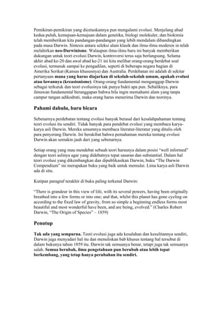 Pemikiran-pemikiran yang dicetuskannya pun mengalami evolusi. Menjelang abad
kedua puluh, kemajuan-kemajuan dalam genetika, biologi molekuler, dan biokimia
telah memberikan kita pandangan-pandangan yang lebih mendalam dibandingkan
pada masa Darwin. Síntesis antara seleksi alam klasik dan ilmu-ilmu moderen in telah
melahirkan neo-Darwinisme. Walaupun ilmu-ilmu baru ini banyak memberikan
dukungan untuk teori evolusi Darwin, kontroversi terus saja berlangsung. Selama
akhir abad ke-20 dan awal abad ke-21 ini kita melihat orang-orang berdebat soal
evolusi, termasuk sampai ke pengadilan, seperti di beberapa negara bagian di
Amerika Serikat (Kansas khususnya) dan Australia. Perdebatan ini adalah di sekitar
pertanyaan mana yang harus diajarkan di sekolah-sekolah umum, apakah evolusi
atau lawannya (kreasionisme). Orang-orang fundamental menganggap Darwin
sebagai terkutuk dan teori evolusinya tak punya bukti apa pun. Sebaliknya, para
ilmuwan fundamental beranggapan bahwa bila ingin memahami alam yang tanpa
campur tangan adikodrati, maka orang harus menerima Darwin dan teorinya.

Pahami dahulu, baru bicara

Sebenarnya perdebatan tentang evolusi banyak berasal dari kesalahpahaman tentang
teori evolusi itu sendiri. Tidak banyak para pendebat evolusi yang membaca karya-
karya asli Darwin. Mereka umumnya membaca literatur-literatur yang ditulis oleh
para penyerang Darwin. Ini berakibat bahwa pemahaman mereka tentang evolusi
Darwin akan semakin jauh dari yang sebenarnya.

Setiap orang yang mau mendebat sebuah teori harusnya dalam posisi “well informed”
dengan teori aslinya agar yang didebatnya tepat sasaran dan substantial. Dalam hal
teori evolusi yang dikembangkan dan dipublikasikan Darwin, buku “The Darwin
Compendium” ini merupakan buku yang baik untuk memulai. Lima karya asli Darwin
ada di situ.

Kutipan paragraf terakhir di buku paling terkenal Darwin:

“There is grandeur in this view of life, with its several powers, having been originally
breathed into a few forms or into one; and that, whilst this planet has gone cycling on
according to the fixed law of gravity, from so simple a beginning endless forms most
beautiful and most wonderful have been, and are being, evolved.” (Charles Robert
Darwin, “The Origin of Species” – 1859)

Penutup

Tak ada yang sempurna. Teori evolusi juga ada kesalahan dan kesulitannya sendiri,
Darwin juga menyadari hal itu dan menuliskan bab khusus tentang hal tersebut di
dalam bukunya tahun 1859 itu. Darwin tak semuanya benar, tetapi juga tak semuanya
salah. Semua berubah, ilmu pengetahuan pun berubah atau lebih tepat
berkembang, yang tetap hanya perubahan itu sendiri.
 