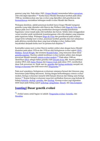 generasi yang lain. Pada tahun 1865, Gregor Mendel menemukan bahwa pewarisan
sifat-sifat dapat diprediksi.[25] Ketika karya Mendel ditemukan kembali pada tahun
1900-an, ketidakcocokan atas laju evolusi yang diprediksi oleh genetikawan dan
biometrikawan meretakkan hubungan model evolusi Mendel dan Darwin.

Walaupun demikian, adalah penemuan kembali karya Gregor Mendel mengenai
genetika (yang tidak diketahui oleh Darwin dan Wallace) oleh Hugo de Vries dan
lainnya pada awal 1900-an yang memberikan dorongan terhadap pemahaman
bagaimana variasi terjadi pada sifat tumbuhan dan hewan. Seleksi alam menggunakan
variasi tersebut untuk membentuk keanekaragaman sifat-sifat adaptasi yang terpantau
pada organisme hidup. Walaupun Hugo de Vries dan genetikawan pada awalnya
sangat kritis terhadap teori evolusi, penemuan kembali genetika dan riset selanjutnya
pada akhirnya memberikan dasar yang kuat terhadap evolusi, bahkan lebih
meyakinkan daripada ketika teori ini pertama kali diajukan.[26]

Kontradiksi antara teori evolusi Darwin melalui seleksi alam dengan karya Mendel
disatukan pada tahun 1920-an dan 1930-an oleh biologiawan evolusi seperti J.B.S.
Haldane, Sewall Wright, dan terutama Ronald Fisher, yang menyusun dasar-dasar
genetika populasi. Hasilnya adalah kombinasi evolusi melalui seleksi alam dengan
pewarisan Mendel menjadi sintesis evolusi modern.[27] Pada tahun 1940-an,
identifikasi DNA sebagai bahan genetika oleh Oswald Avery dkk. beserta publikasi
struktur DNA oleh James Watson dan Francis Crick pada tahun 1953, memberikan
dasar fisik pewarisan ini. Sejak saat itu, genetika dan biologi molekuler menjadi inti
biologi evolusioner dan telah merevolusi filogenetika.[12]

Pada awal sejarahnya, biologiawan evolusioner utamanya berasal dari ilmuwan yang
berorientasi pada bidang taksonomi. Seiring dengan berkembangnya sintesis evolusi
modern, biologi evolusioner menarik lebih banyak ilmuwan dari bidang sains biologi
lainnya.[12] Kajian biologi evolusioner masa kini melibatkan ilmuwan yang berkutat di
bidang biokimia, ekologi, genetika, dan fisiologi. Konsep evolusi juga digunakan
lebih lanjut pada bidang seperti psikologi, pengobatan, filosofi, dan ilmu komputer.

[sunting] Dasar genetik evolusi
  Artikel utama untuk bagian ini adalah: Pengenalan evolusi, Genetika, dan
Hereditas
 