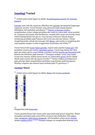 [sunting] Variasi
   Artikel utama untuk bagian ini adalah: Keanekaragaman genetik dan Genetika
populasi

Fenotipe suatu individu organisme dihasilkan dari genotipe dan pengaruh lingkungan
organisme tersebut. Variasi fenotipe yang substansial pada sebuah populasi
diakibatkan oleh perbedaan genotipenya.[33] Sintesis evolusioner modern
mendefinisikan evolusi sebagai perubahan dari waktu ke waktu pada variasi genetika
ini. Frekuensi alel tertentu akan berfluktuasi, menjadi lebih umum atau kurang umum
relatif terhadap bentuk lain gen itu. Gaya dorong evolusioner bekerja dengan
mendorong perubahan pada frekuensi alel ini ke satu arah atau lainnya. Variasi
menghilang ketika sebuah alel mencapai titik fiksasi, yakni ketika ia menghilang dari
suatu populasi ataupun ia telah menggantikan keseluruhan alel leluhur.[34]

Variasi berasal dari mutasi bahan genetika, migrasi antar populasi (aliran gen), dan
perubahan susunan gen melalui reproduksi seksual. Variasi juga datang dari tukar
ganti gen antara spesies yang berbeda; contohnya melalui transfer gen horizontal pada
bakteria dan hibridisasi pada tanaman.[35] Walaupun terdapat variasi yang terjadi
secara terus menerus melalui proses-proses ini, kebanyakan genom spesies adalah
identik pada seluruh individu spesies tersebut.[36] Namun, bahkan perubahan kecil
pada genotipe dapat mengakibatkan perubahan yang dramatis pada fenotipenya.
Misalnya simpanse dan manusia hanya berbeda pada 5% genomnya.[37]

[sunting] Mutasi

   Artikel utama untuk bagian ini adalah: Mutasi dan Evolusi molekuler




Penggandaan pada kromosom

Variasi genetika berasal dari mutasi acak yang terjadi pada genom organisme. Mutasi
merupakan perubahan pada urutan DNA sel genom dan diakibatkan oleh radiasi,
virus, transposon, bahan kimia mutagenik, serta kesalahan selama proses meiosis
ataupun replikasi DNA.[38][39][40] Mutagen-mutagen ini menghasilkan beberapa jenis
 