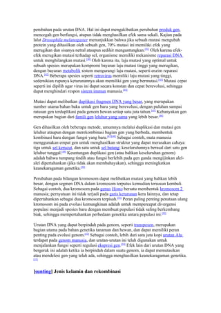 perubahan pada urutan DNA. Hal ini dapat mengakibatkan perubahan produk gen,
mencegah gen berfungsi, atupun tidak menghasilkan efek sama sekali. Kajian pada
lalat Drosophila melanogaster menunjukkan bahwa jika sebuah mutasi mengubah
protein yang dihasilkan oleh sebuah gen, 70% mutasi ini memiliki efek yang
merugikan dan sisanya netral ataupun sedikit menguntungkan.[41] Oleh karena efek-
efek merugikan mutasi terhadap sel, organisme memiliki mekanisme reparasi DNA
untuk menghilangkan mutasi.[38] Oleh karena itu, laju mutasi yang optimal untuk
sebuah spesies merupakan kompromi bayaran laju mutasi tinggi yang merugikan,
dengan bayaran metabolik sistem mengurangi laju mutasi, seperti enzim reparasi
DNA.[42] Beberapa spesies seperti retrovirus memiliki laju mutasi yang tinggi,
sedemikian rupanya keturunannya akan memiliki gen yang bermutasi.[43] Mutasi cepat
seperti ini dipilih agar virus ini dapat secara konstan dan cepat berevolusi, sehingga
dapat menghindari respon sistem immun manusia.[44]

Mutasi dapat melibatkan duplikasi fragmen DNA yang besar, yang merupakan
sumber utama bahan baku untuk gen baru yang berevolusi, dengan puluhan sampai
ratusan gen terduplikasi pada genom hewan setiap satu juta tahun.[45] Kebanyakan gen
merupakan bagian dari famili gen leluhur yang sama yang lebih besar.[46]

Gen dihasilkan oleh beberapa metode, umumnya melalui duplikasi dan mutasi gen
leluhur ataupun dengan merekombinasi bagian gen yang berbeda, membentuk
kombinasi baru dengan fungsi yang baru.[47][48] Sebagai contoh, mata manusia
menggunakan empat gen untuk menghasilkan struktur yang dapat merasakan cahaya:
tiga untuk sel kerucut, dan satu untuk sel batang; keseluruhannya berasal dari satu gen
leluhur tunggal.[49] Keuntungan duplikasi gen (atau bahkan keseluruhan genom)
adalah bahwa tumpang tindih atau fungsi berlebih pada gen ganda mengijinkan alel-
alel dipertahankan (jika tidak akan membahayakan), sehingga meningkatkan
keanekaragaman genetika.[50]

Perubahan pada bilangan kromosom dapat melibatkan mutasi yang bahkan lebih
besar, dengan segmen DNA dalam kromosom terputus kemudian tersusun kembali.
Sebagai contoh, dua kromosom pada genus Homo bersatu membentuk kromosom 2
manusia; pernyatuan ini tidak terjadi pada garis keturunan kera lainnya, dan tetap
dipertahankan sebagai dua kromosom terpisah.[51] Peran paling penting penataan ulang
kromosom ini pada evolusi kemungkinan adalah untuk mempercepat divergensi
populasi menjadi spesies baru dengan membuat populasi tidak saling berkembang
biak, sehingga mempertahankan perbedaan genetika antara populasi ini.[52]

Urutan DNA yang dapat berpindah pada genom, seperti transposon, merupakan
bagian utama pada bahan genetika tanaman dan hewan, dan dapat memiliki peran
penting pada evolusi genom.[53] Sebagai contoh, lebih dari satu juta kopi urutan Alu
terdapat pada genom manusia, dan urutan-urutan ini telah digunakan untuk
menjalankan fungsi seperti regulasi ekspresi gen.[54] Efek lain dari urutan DNA yang
bergerak ini adalah ketika ia berpindah dalam suatu genom, ia dapat memutasikan
atau mendelesi gen yang telah ada, sehingga menghasilkan keanekaragaman genetika.
[55]



[sunting] Jenis kelamin dan rekombinasi
 
